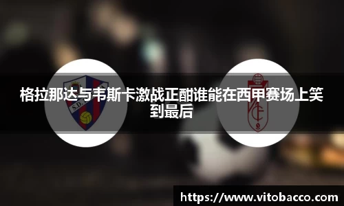 格拉那达与韦斯卡激战正酣谁能在西甲赛场上笑到最后