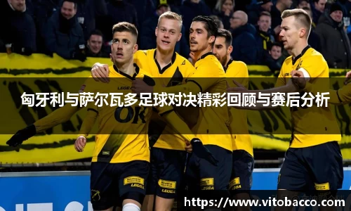 匈牙利与萨尔瓦多足球对决精彩回顾与赛后分析